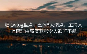 糖心vlog盘点：丑闻5大爆点，主持人上榜理由高度紧张令人欲罢不能