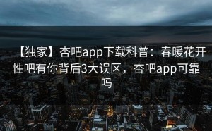 【独家】杏吧app下载科普：春暖花开性吧有你背后3大误区，杏吧app可靠吗