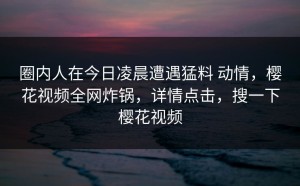 圈内人在今日凌晨遭遇猛料 动情，樱花视频全网炸锅，详情点击，搜一下樱花视频