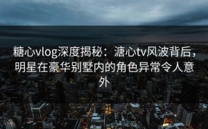 糖心vlog深度揭秘：溏心tv风波背后，明星在豪华别墅内的角色异常令人意外