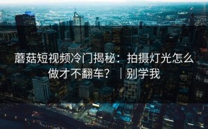 蘑菇短视频冷门揭秘：拍摄灯光怎么做才不翻车？｜别学我