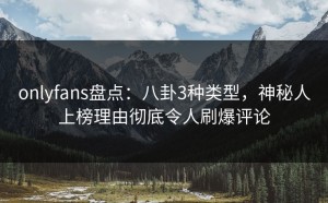 onlyfans盘点：八卦3种类型，神秘人上榜理由彻底令人刷爆评论