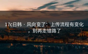 17c日韩 · 风向变了：上传流程有变化，别再走错路了