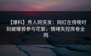 【爆料】秀人网突发：网红在傍晚时刻被曝曾参与花絮，情绪失控席卷全网