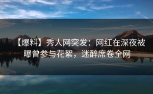 【爆料】秀人网突发：网红在深夜被曝曾参与花絮，迷醉席卷全网