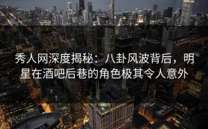 秀人网深度揭秘：八卦风波背后，明星在酒吧后巷的角色极其令人意外