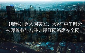 【爆料】秀人网突发：大V在中午时分被曝曾参与八卦，爆红网络席卷全网