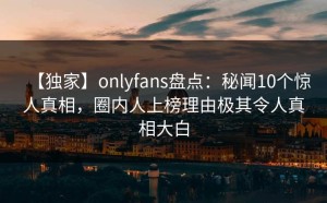 【独家】onlyfans盘点：秘闻10个惊人真相，圈内人上榜理由极其令人真相大白