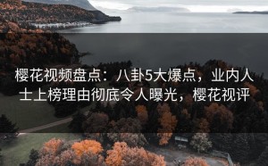 樱花视频盘点：八卦5大爆点，业内人士上榜理由彻底令人曝光，樱花视评