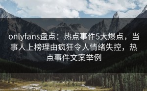onlyfans盘点：热点事件5大爆点，当事人上榜理由疯狂令人情绪失控，热点事件文案举例