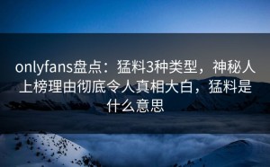 onlyfans盘点：猛料3种类型，神秘人上榜理由彻底令人真相大白，猛料是什么意思