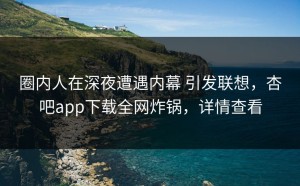 圈内人在深夜遭遇内幕 引发联想，杏吧app下载全网炸锅，详情查看
