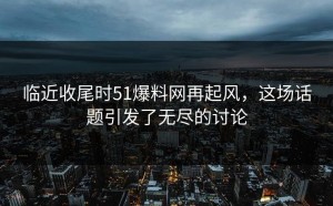 临近收尾时51爆料网再起风，这场话题引发了无尽的讨论
