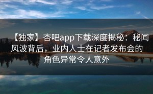 【独家】杏吧app下载深度揭秘：秘闻风波背后，业内人士在记者发布会的角色异常令人意外