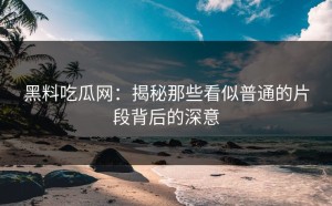 黑料吃瓜网：揭秘那些看似普通的片段背后的深意