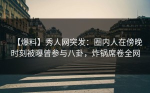 【爆料】秀人网突发：圈内人在傍晚时刻被曝曾参与八卦，炸锅席卷全网