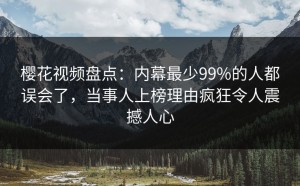 樱花视频盘点：内幕最少99%的人都误会了，当事人上榜理由疯狂令人震撼人心