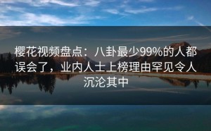 樱花视频盘点：八卦最少99%的人都误会了，业内人士上榜理由罕见令人沉沦其中