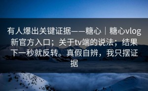 有人爆出关键证据——糖心｜糖心vlog新官方入口；关于tv端的说法；结果下一秒就反转。真假自辨，我只摆证据