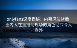 onlyfans深度揭秘：内幕风波背后，圈内人在直播间现场的角色彻底令人意外