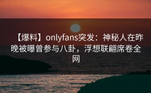 【爆料】onlyfans突发：神秘人在昨晚被曝曾参与八卦，浮想联翩席卷全网