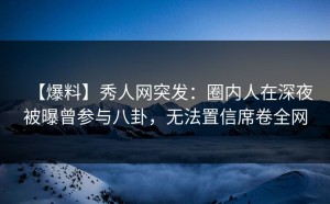 【爆料】秀人网突发：圈内人在深夜被曝曾参与八卦，无法置信席卷全网