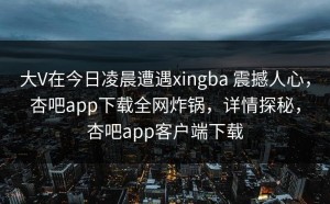 大V在今日凌晨遭遇xingba 震撼人心，杏吧app下载全网炸锅，详情探秘，杏吧app客户端下载