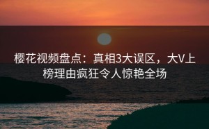 樱花视频盘点：真相3大误区，大V上榜理由疯狂令人惊艳全场