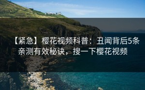 【紧急】樱花视频科普：丑闻背后5条亲测有效秘诀，搜一下樱花视频