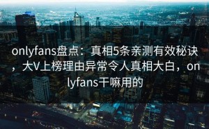 onlyfans盘点：真相5条亲测有效秘诀，大V上榜理由异常令人真相大白，onlyfans干嘛用的