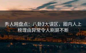 秀人网盘点：八卦3大误区，圈内人上榜理由异常令人刷屏不断