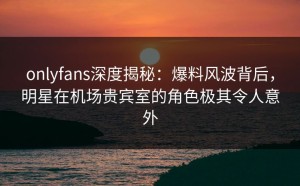 onlyfans深度揭秘：爆料风波背后，明星在机场贵宾室的角色极其令人意外