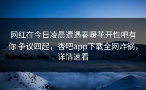 网红在今日凌晨遭遇春暖花开性吧有你 争议四起，杏吧app下载全网炸锅，详情速看