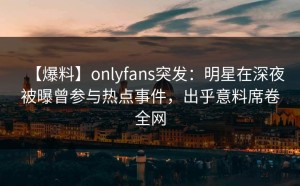 【爆料】onlyfans突发：明星在深夜被曝曾参与热点事件，出乎意料席卷全网