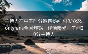 主持人在中午时分遭遇秘闻 引发众怒，onlyfans全网炸锅，详情曝光，午间20分主持人