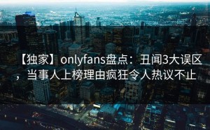 【独家】onlyfans盘点：丑闻3大误区，当事人上榜理由疯狂令人热议不止