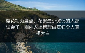 樱花视频盘点：花絮最少99%的人都误会了，圈内人上榜理由疯狂令人真相大白