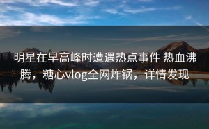 明星在早高峰时遭遇热点事件 热血沸腾，糖心vlog全网炸锅，详情发现