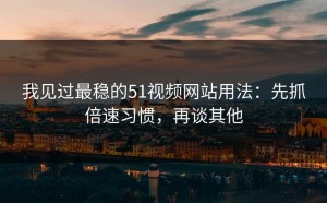 我见过最稳的51视频网站用法：先抓倍速习惯，再谈其他