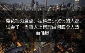 樱花视频盘点：猛料最少99%的人都误会了，当事人上榜理由彻底令人热血沸腾