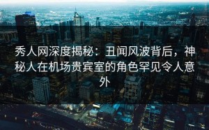 秀人网深度揭秘：丑闻风波背后，神秘人在机场贵宾室的角色罕见令人意外