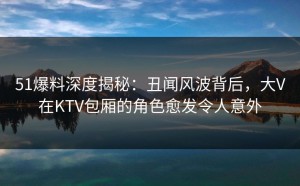 51爆料深度揭秘：丑闻风波背后，大V在KTV包厢的角色愈发令人意外