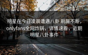 明星在今日凌晨遭遇八卦 刷屏不断，onlyfans全网炸锅，详情速看，近期明星八卦事件