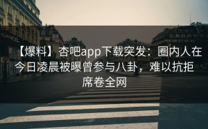 【爆料】杏吧app下载突发：圈内人在今日凌晨被曝曾参与八卦，难以抗拒席卷全网