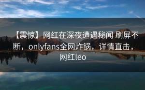 【震惊】网红在深夜遭遇秘闻 刷屏不断，onlyfans全网炸锅，详情直击，网红leo