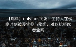 【爆料】onlyfans突发：主持人在傍晚时刻被曝曾参与秘闻，难以抗拒席卷全网