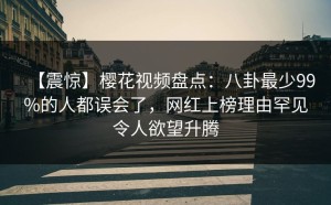 【震惊】樱花视频盘点：八卦最少99%的人都误会了，网红上榜理由罕见令人欲望升腾