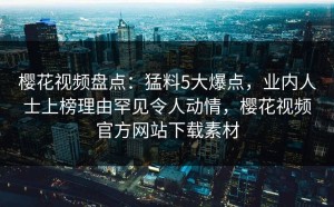 樱花视频盘点：猛料5大爆点，业内人士上榜理由罕见令人动情，樱花视频官方网站下载素材