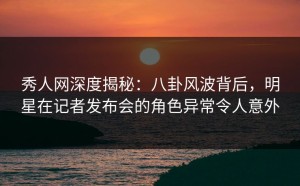 秀人网深度揭秘：八卦风波背后，明星在记者发布会的角色异常令人意外
