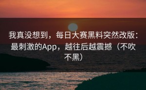 我真没想到，每日大赛黑料突然改版：最刺激的App，越往后越震撼（不吹不黑）